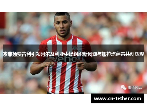索菲扬费古利引领阿尔及利亚中场组织新风潮与加拉塔萨雷共创辉煌 索菲扬费古利引领阿尔及利亚中场组织新风潮与加拉塔萨雷共创辉煌