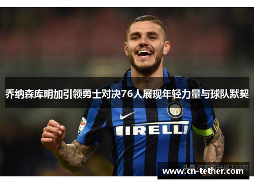 乔纳森库明加引领勇士对决76人展现年轻力量与球队默契 乔纳森库明加引领勇士对决76人展现年轻力量与球队默契
