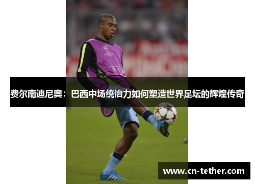 费尔南迪尼奥：巴西中场统治力如何塑造世界足坛的辉煌传奇