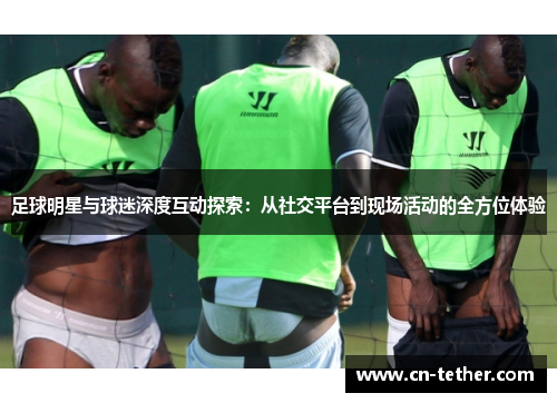 足球明星与球迷深度互动探索：从社交平台到现场活动的全方位体验