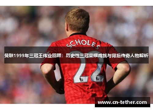 曼联1999年三冠王伟业回顾：历史性三冠荣耀成就与背后传奇人物解析