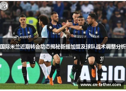 国际米兰近期转会动态揭秘新援加盟及球队战术调整分析 国际米兰近期转会动态揭秘新援加盟及球队战术调整分析