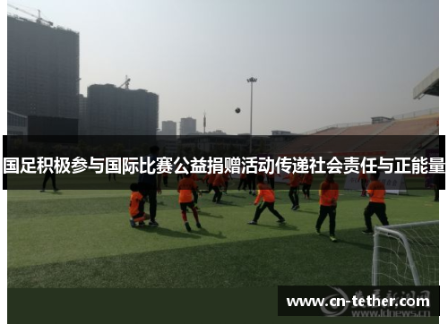 国足积极参与国际比赛公益捐赠活动传递社会责任与正能量 国足积极参与国际比赛公益捐赠活动传递社会责任与正能量