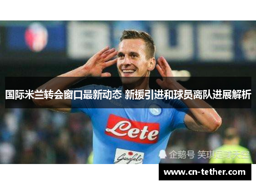 国际米兰转会窗口最新动态 新援引进和球员离队进展解析 国际米兰转会窗口最新动态 新援引进和球员离队进展解析